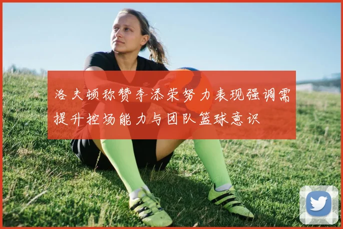 洛夫顿称赞李添荣努力表现强调需提升控场能力与团队篮球意识