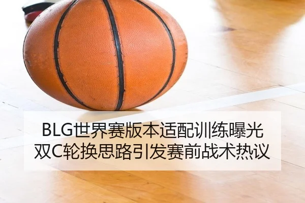 BLG世界赛版本适配训练曝光 双C轮换思路引发赛前战术热议 - hth.conapp